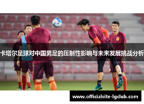 卡塔尔足球对中国男足的压制性影响与未来发展挑战分析