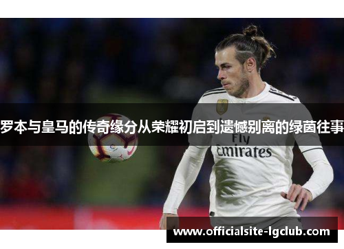 罗本与皇马的传奇缘分从荣耀初启到遗憾别离的绿茵往事