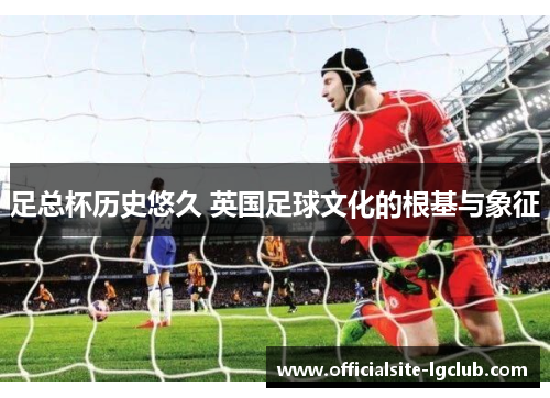 足总杯历史悠久 英国足球文化的根基与象征