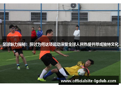 足球魅力揭秘：探讨为何这项运动深受全球人民热爱并形成独特文化