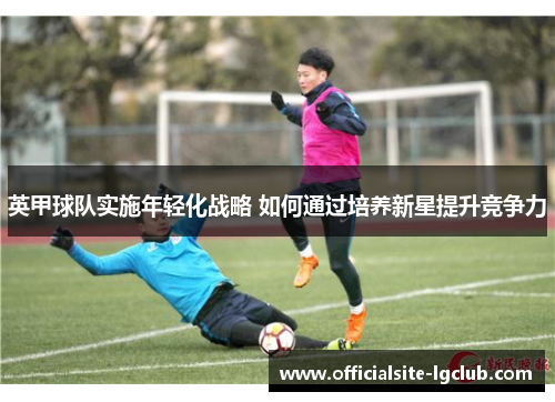 英甲球队实施年轻化战略 如何通过培养新星提升竞争力