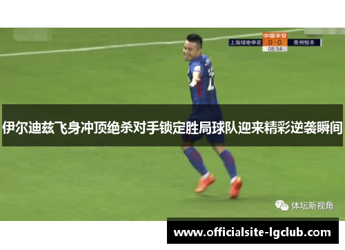 伊尔迪兹飞身冲顶绝杀对手锁定胜局球队迎来精彩逆袭瞬间 伊尔迪兹飞身冲顶绝杀对手锁定胜局球队迎来精彩逆袭瞬间