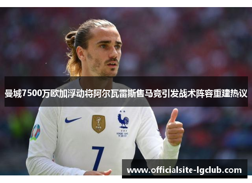 曼城7500万欧加浮动将阿尔瓦雷斯售马竞引发战术阵容重建热议