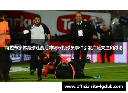 特拉布宗体育球迷赛后冲场殴打球员事件引发广泛关注和讨论